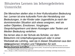 Die Menschen stellen also in ihrer Kultursituation Bedeutung
her. Lernen ist eine kulturelle Form der Herstellung von
Bedeutungen, in der Kinder oder Jugendliche je nach der
dominierenden Situation sich etwas aneignen, weil sie
selber Objekten, Emotionen, Vorgängen,
Gesprächspartnern und deren Aussagen oder Texten und
Medien Bedeutung verleihen.
Sie lernen also in der Schule als Schüler, vor dem
Bildschirm mit Unterhaltungsanspruch oder in einer
Werkstatt als Lehrling, weil sie in diesen Situationen aus den
vorgegebenen Inhalten und Tätigkeiten für sich
Bedeutsames schaffen.
Literatur:
Brown, J. S., Collins, A., & Duguid, P. (1989). Situated cognition and the culture of learning. Educational Researcher, 18, 32-42.
Hanks, William F. (1991) ‘Foreword’ In: Lave, Jean, Wenger, Etienne (1991): ‘Situated learning: Legitimate peripheral participation’
Cambridge (Cambridge University Press.), pp 13-24
Lave, J., Wenger, E. (1990). Situated learning: Legitimate peripheral participation. Cambridge: Cambridge University Press
Situiertes Lernen im lehrergeleiteten
Unterricht
 