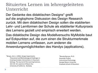 Der Gedanke des didaktischen Designs* greift
auf die anglophone Diskussion des Design Research
zurück. Mit dem didaktischen Design sollen die etablierten
Lehr- und Lernformen der Schule als etablierter Kulturpraxis
des Lernens gezielt und empirisch erweitert werden.
Das didaktische Design des Modellversuchs MyMobile baut
auf Eckpunkten auf, die zum einen die Strukturmerkmale
mobilen Lernens umfassen, zum anderen die
Anwendungsmöglichkeiten des Handys (applications).
*Brown, Ann L. (1992), Design Experiments:
Theoretical and Methodological Challenges in
Creating Complex Interventions in Classroom
Settings. The Journal of the Learning Sciences,
2(2) 141-18. Lawrence Erlbaum Ass
University of California - Berkeley
*Brenda Bannan, Ph.D.
Associate Profess
Instructional Technology
George Mason University
Graduate School of Education
Situiertes Lernen im lehrergeleiteten
Unterricht
 