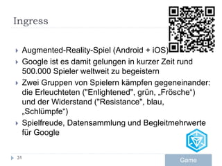 Ingress
 Augmented-Reality-Spiel (Android + iOS)
 Google ist es damit gelungen in kurzer Zeit rund
500.000 Spieler weltweit zu begeistern
 Zwei Gruppen von Spielern kämpfen gegeneinander:
die Erleuchteten ("Enlightened", grün, „Frösche“)
und der Widerstand ("Resistance", blau,
„Schlümpfe“)
 Spielfreude, Datensammlung und Begleitmehrwerte
für Google
31
Game
 