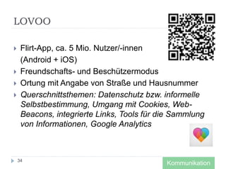 LOVOO
 Flirt-App, ca. 5 Mio. Nutzer/-innen
(Android + iOS)
 Freundschafts- und Beschützermodus
 Ortung mit Angabe von Straße und Hausnummer
 Querschnittsthemen: Datenschutz bzw. informelle
Selbstbestimmung, Umgang mit Cookies, Web-
Beacons, integrierte Links, Tools für die Sammlung
von Informationen, Google Analytics
34
Kommunikation
 