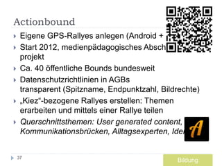 Actionbound
 Eigene GPS-Rallyes anlegen (Android + iOS)
 Start 2012, medienpädagogisches Abschluss-
projekt
 Ca. 40 öffentliche Bounds bundesweit
 Datenschutzrichtlinien in AGBs
transparent (Spitzname, Endpunktzahl, Bildrechte)
 „Kiez“-bezogene Rallyes erstellen: Themen
erarbeiten und mittels einer Rallye teilen
 Querschnittsthemen: User generated content,
Kommunikationsbrücken, Alltagsexperten, Identität
37
Bildung
 