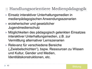 :: Handlungsorientiere Medienpädagogik
 Einsatz interaktiver Unterhaltungsmedien in
medienpädagogischen Anwendungsszenarien
 erzieherischer und gesetzlicher
Jugendmedienschutz
 Möglichkeiten des pädagogisch gelenkten Einsatzes
interaktiver Unterhaltungsmedien, z.B. zur
Vermittlung alternativer Lernszenarien
 Relevanz für verschiedene Bereiche
(„Zwiebelschichten“), bspw. Ressourcen zu Wissen
und Kultur, Gender und Medien,
Identitätskonstruktionen, etc.
40
Bildung
 