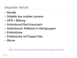Impulse heute
 Moodle
 Didaktik des mobiles Lernens
 GPS + Bildung
 Actionbound Bad Kreuznach
 Actionbound: Reflexion in Kleingruppen
 Erklärstücke
 Erklärstücke mit Puppet Pals
 iMovie
4
http://medienundbildung.com/mymobile/der-film-ueber-mymobile
 