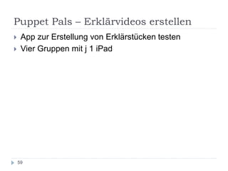 Puppet Pals – Erklärvideos erstellen
59
 App zur Erstellung von Erklärstücken testen
 Vier Gruppen mit j 1 iPad
 