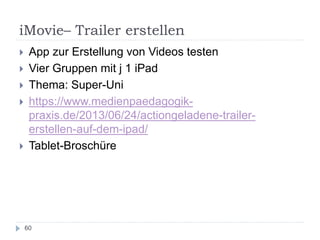 iMovie– Trailer erstellen
60
 App zur Erstellung von Videos testen
 Vier Gruppen mit j 1 iPad
 Thema: Super-Uni
 https://www.medienpaedagogik-
praxis.de/2013/06/24/actiongeladene-trailer-
erstellen-auf-dem-ipad/
 Tablet-Broschüre
 