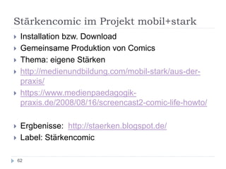 Stärkencomic im Projekt mobil+stark
62
 Installation bzw. Download
 Gemeinsame Produktion von Comics
 Thema: eigene Stärken
 http://medienundbildung.com/mobil-stark/aus-der-
praxis/
 https://www.medienpaedagogik-
praxis.de/2008/08/16/screencast2-comic-life-howto/
 Ergbenisse: http://staerken.blogspot.de/
 Label: Stärkencomic
 