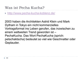 Was ist Pecha Kucha?
64
 http://www.pecha-kucha-koblenz.de/
2003 haben die Architekten Astrid Klein und Mark
Dytham in Tokyo ein nicht kommerzielles
Vortragsformat ins Leben gerufen, das inzwischen zu
einem weltweiten Trend geworden ist –
PechaKucha. Das Wort PechaKucha (sprich:
petschaktscha) bedeutet so viel wie Geschnatter oder
Geplauder.
 