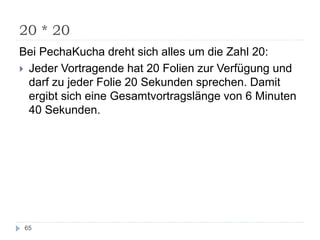 20 * 20
65
Bei PechaKucha dreht sich alles um die Zahl 20:
 Jeder Vortragende hat 20 Folien zur Verfügung und
darf zu jeder Folie 20 Sekunden sprechen. Damit
ergibt sich eine Gesamtvortragslänge von 6 Minuten
40 Sekunden.
 