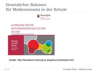 Gesetzlicher Rahmen
für Medieneinsatz in der Schule
9 Dr. Maren Risch – Mobiles Lernen
Quelle: http://lehrplaene.bildung-rp.de/gehezu/startseite.html
 