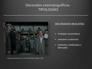 Decorados cinematográficos.
TIPOLOGÍAS
Fotograma perteneciente a La Vita è Bella (Roberto Benigni, 1997)
DECORADOS REALISTAS
• Finalidad: verosimilitud
• Interiores o exteriores
• Existentes, modificados o
fabricados
 