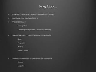 Pero SÍ de…
DEFINICIÓN Y DIFERENCIAS ENTRE ESCENOGRAFÍA Y DECORADO
COMPONENTES DE UNA ESCENOGRAFÍA
TIPOS DE DECORADOS
Escenográficos
Cinematográficos (realistas y pictóricos o teatrales)
ELEMENTOS VISUALES Y PLÁSTICOS DE UNA ESCENOGRAFÍA
Color
Perspectiva
Textura
Líneas y formas
CREACIÓN Y ELABORACIÓN DE ESCENOGRAFÍAS. DECORADOS
Bocetos
Maquetas
 