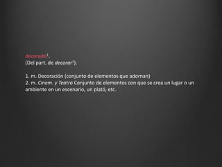 decorado1.
(Del part. de decorar1).
1. m. Decoración (conjunto de elementos que adornan)
2. m. Cinem. y Teatro Conjunto de elementos con que se crea un lugar o un
ambiente en un escenario, un plató, etc.
 
