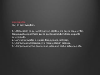 escenografía.
(Del gr. σκηνογραφία).
1. f. Delineación en perspectiva de un objeto, en la que se representan
todas aquellas superficies que se pueden descubrir desde un punto
determinado.
2. f. Arte de proyectar o realizar decoraciones escénicas.
3. f. Conjunto de decorados en la representación escénica.
4. f. Conjunto de circunstancias que rodean un hecho, actuación, etc.
 