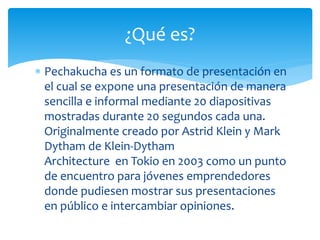  Pechakucha es un formato de presentación en
el cual se expone una presentación de manera
sencilla e informal mediante 20 diapositivas
mostradas durante 20 segundos cada una.
Originalmente creado por Astrid Klein y Mark
Dytham de Klein-Dytham
Architecture en Tokio en 2003 como un punto
de encuentro para jóvenes emprendedores
donde pudiesen mostrar sus presentaciones
en público e intercambiar opiniones.
¿Qué es?