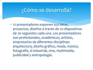  12 presentadores exponen sus ideas,
proyectos, diseños a través de 20 diapositivas
de 20 segundos cada una. Los presentadores
son profesionales, académicos, artistas,
empresarios de diferentes disciplinas:
arquitectura, diseño gráfico, moda, música,
fotografía, d industrial, cine, multimedia,
publicidad y antropología.
¿Cómo se desarrolla?