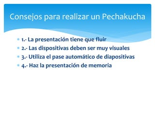  1.- La presentación tiene que fluir
2.- Las dispositivas deben ser muy visuales
3.- Utiliza el pase automático de diapositivas
4.- Haz la presentación de memoria
Consejos para realizar un Pechakucha