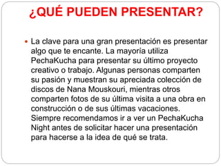¿QUÉ PUEDEN PRESENTAR?
 La clave para una gran presentación es presentar
algo que te encante. La mayoría utiliza
PechaKucha para presentar su último proyecto
creativo o trabajo. Algunas personas comparten
su pasión y muestran su apreciada colección de
discos de Nana Mouskouri, mientras otros
comparten fotos de su última visita a una obra en
construcción o de sus últimas vacaciones.
Siempre recomendamos ir a ver un PechaKucha
Night antes de solicitar hacer una presentación
para hacerse a la idea de qué se trata.
 