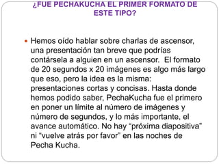 ¿FUE PECHAKUCHA EL PRIMER FORMATO DE
ESTE TIPO?
 Hemos oído hablar sobre charlas de ascensor,
una presentación tan breve que podrías
contársela a alguien en un ascensor. El formato
de 20 segundos x 20 imágenes es algo más largo
que eso, pero la idea es la misma:
presentaciones cortas y concisas. Hasta donde
hemos podido saber, PechaKucha fue el primero
en poner un límite al número de imágenes y
número de segundos, y lo más importante, el
avance automático. No hay “próxima diapositiva”
ni “vuelve atrás por favor” en las noches de
Pecha Kucha.
 