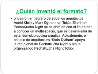 ¿Quién inventó el formato?
 o idearon en febrero de 2003 los arquitectos
Astrid Klein y Mark Dytham en Tokio. El primer
PechaKucha Night se celebró en con el fin de dar
a conocer un multiespacio, que es galería-sala de
estar-bar-club-cocina creativa. Actualmente, el
estudio de arquitectura “Klein Dytham” apoya
la red global de PechaKucha Night y sigue
organizando PechaKucha Night Tokio.
 