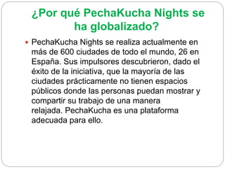 ¿Por qué PechaKucha Nights se
ha globalizado?
 PechaKucha Nights se realiza actualmente en
más de 600 ciudades de todo el mundo, 26 en
España. Sus impulsores descubrieron, dado el
éxito de la iniciativa, que la mayoría de las
ciudades prácticamente no tienen espacios
públicos donde las personas puedan mostrar y
compartir su trabajo de una manera
relajada. PechaKucha es una plataforma
adecuada para ello.
 