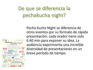 De que se diferencia la
pechakucha night?
Pecha Kucha Night se diferencia de
otros eventos por su formato de rápida
presentación: cada orador tiene solo
6.40 min para exponer su idea. La
audiencia experimenta una increíble
diversidad de presentaciones en un
breve período de tiempo.
 