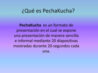 ¿Qué es PechaKucha?
PechaKucha es un formato de
presentación en el cual se expone
una presentación de manera sencilla
e informal mediante 20 diapositivas
mostradas durante 20 segundos cada
una.
 