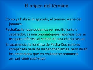 El origen del término
Como ya habrás imaginado, el término viene del
japonés.
PechaKucha (que podemos ver escrito junto o
separado), es una onomatopeya japonesa que se
usa para referirse al sonido de una charla casual.
En apariencia, la fonética de Pecha-Kucha no es
complicada para los hispanohablantes, pero dicen
los entendidos que en realidad se pronuncia
así: pet-shah coot-shah.
 