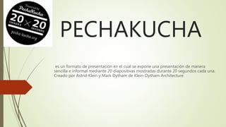 PECHAKUCHA
es un formato de presentación en el cual se expone una presentación de manera
sencilla e informal mediante 20 diapositivas mostradas durante 20 segundos cada una.
Creado por Astrid Klein y Mark Dytham de Klein-Dytham Architecture
 