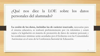 ¿Qué nos dice la LOE sobre los datos
personales del alumnado?
La cesión de los datos, incluidas las de carácter reservado, necesarias para
el sistema educativo, se realizará preferentemente por vía telemática y estará
sujeta a la legislación en materia de protección de datos de carácter personal, y
las condiciones mínimas serán acordadas por el Gobierno con las Comunidades
Autónomas en el seno de la Conferencia Sectorial de Educación.
11
 