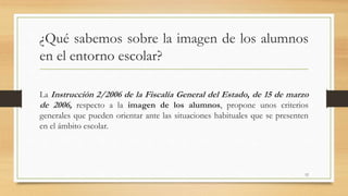 ¿Qué sabemos sobre la imagen de los alumnos
en el entorno escolar?
La Instrucción 2/2006 de la Fiscalía General del Estado, de 15 de marzo
de 2006, respecto a la imagen de los alumnos, propone unos criterios
generales que pueden orientar ante las situaciones habituales que se presenten
en el ámbito escolar.
12
 