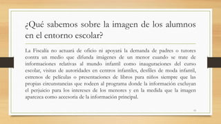 ¿Qué sabemos sobre la imagen de los alumnos
en el entorno escolar?
La Fiscalía no actuará de oficio ni apoyará la demanda de padres o tutores
contra un medio que difunda imágenes de un menor cuando se trate de
informaciones relativas al mundo infantil como inauguraciones del curso
escolar, visitas de autoridades en centros infantiles, desfiles de moda infantil,
estrenos de películas o presentaciones de libros para niños siempre que las
propias circunstancias que rodeen al programa donde la información excluyan
el perjuicio para los intereses de los menores y en la medida que la imagen
aparezca como accesoria de la información principal.
13
 