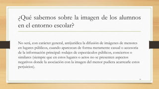 ¿Qué sabemos sobre la imagen de los alumnos
en el entorno escolar?
No será, con carácter general, antijurídica la difusión de imágenes de menores
en lugares públicos, cuando aparezcan de forma meramente casual o accesoria
de la información principal: rodajes de espectáculos públicos, conciertos o
similares (siempre que en estos lugares o actos no se presenten aspectos
negativos donde la asociación con la imagen del menor pudiera acarrearle estos
perjuicios).
14
 
