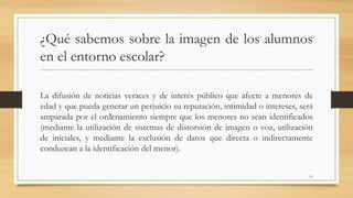 ¿Qué sabemos sobre la imagen de los alumnos
en el entorno escolar?
La difusión de noticias veraces y de interés público que afecte a menores de
edad y que pueda generar un perjuicio su reputación, intimidad o intereses, será
amparada por el ordenamiento siempre que los menores no sean identificados
(mediante la utilización de sistemas de distorsión de imagen o voz, utilización
de iniciales, y mediante la exclusión de datos que directa o indirectamente
conduzcan a la identificación del menor).
16
 
