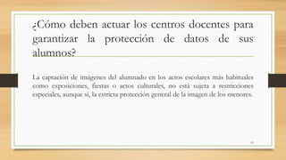 ¿Cómo deben actuar los centros docentes para
garantizar la protección de datos de sus
alumnos?
La captación de imágenes del alumnado en los actos escolares más habituales
como exposiciones, fiestas o actos culturales, no está sujeta a restricciones
especiales, aunque sí, la estricta protección general de la imagen de los menores.
19
 