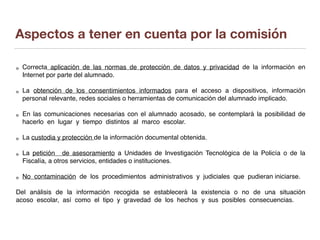 Aspectos a tener en cuenta por la comisión
Correcta aplicación de las normas de protección de datos y privacidad de la información en
Internet por parte del alumnado.
La obtención de los consentimientos informados para el acceso a dispositivos, información
personal relevante, redes sociales o herramientas de comunicación del alumnado implicado.
En las comunicaciones necesarias con el alumnado acosado, se contemplará la posibilidad de
hacerlo en lugar y tiempo distintos al marco escolar.
La custodia y protección de la información documental obtenida.
La petición de asesoramiento a Unidades de Investigación Tecnológica de la Policía o de la
Fiscalía, a otros servicios, entidades o instituciones.
No contaminación de los procedimientos administrativos y judiciales que pudieran iniciarse.
Del análisis de la información recogida se establecerá la existencia o no de una situación
acoso escolar, así como el tipo y gravedad de los hechos y sus posibles consecuencias.
 