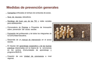 Campañas enfocadas al rechazo de conductas de acoso.
Guía de recursos educativos.
Decálogo del buen uso de las TIC y redes sociales
para adolescentes.
Convocatoria de Premios a Proyectos de Innovación
sobre prevención del acoso escolar.
Formación del profesorado y de todos los integrantes de
la Comunidad Educativa.
Desarrollo de un manual de intervención en el acoso
escolar.
El impulso del aprendizaje cooperativo y de las buenas
prácticas relacionadas con la mejora de la convivencia
en los centros (Comunidades de aprendizaje y
programa MUS-E).
Creación de una Unidad de convivencia a nivel
regional.
Medidas de prevención generales
 