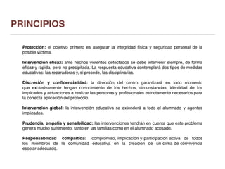 PRINCIPIOS
Protección: el objetivo primero es asegurar la integridad física y seguridad personal de la
posible víctima.
Intervención eﬁcaz: ante hechos violentos detectados se debe intervenir siempre, de forma
eﬁcaz y rápida, pero no precipitada. La respuesta educativa contemplará dos tipos de medidas
educativas: las reparadoras y, si procede, las disciplinarias.
Discreción y conﬁdencialidad: la dirección del centro garantizará en todo momento
que exclusivamente tengan conocimiento de los hechos, circunstancias, identidad de los
implicados y actuaciones a realizar las personas y profesionales estrictamente necesarios para
la correcta aplicación del protocolo.
Intervención global: la intervención educativa se extenderá a todo el alumnado y agentes
implicados.
Prudencia, empatía y sensibilidad: las intervenciones tendrán en cuenta que este problema
genera mucho sufrimiento, tanto en las familias como en el alumnado acosado.
Responsabilidad compartida: compromiso, implicación y participación activa de todos
los miembros de la comunidad educativa en la creación de un clima de convivencia
escolar adecuado.
 