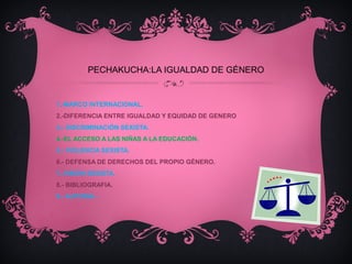 PECHAKUCHA:LA IGUALDAD DE GÉNERO
1.-MARCO INTERNACIONAL.
2.-DIFERENCIA ENTRE IGUALDAD Y EQUIDAD DE GENERO
3.- DISCRIMINACIÓN SEXISTA.
4.-EL ACCESO A LAS NIÑAS A LA EDUCACIÓN.
5.- VIOLENCIA SEXISTA.
6.- DEFENSA DE DERECHOS DEL PROPIO GÉNERO.
7.-VISIÓN SEXISTA.
8.- BIBLIOGRAFIA.
9.- AUTORÍA.-
 