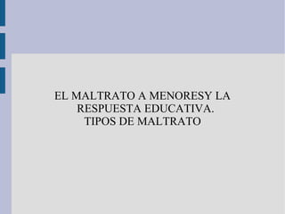 EL MALTRATO A MENORESY LA
RESPUESTA EDUCATIVA.
TIPOS DE MALTRATO
 