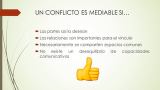 UN CONFLICTO ES MEDIABLE SI…
´ Las partes así lo desean
´ Las relaciones son importantes para el vínculo
´ Necesariamente se comparten espacios comunes
´ No existe un desequilibrio de capacidades
comunicativas
 