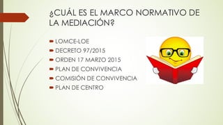 ¿CUÁL ES EL MARCO NORMATIVO DE
LA MEDIACIÓN?
´ LOMCE-LOE
´ DECRETO 97/2015
´ ORDEN 17 MARZO 2015
´ PLAN DE CONVIVENCIA
´ COMISIÓN DE CONVIVENCIA
´ PLAN DE CENTRO
 