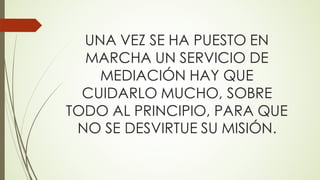 UNA VEZ SE HA PUESTO EN
MARCHA UN SERVICIO DE
MEDIACIÓN HAY QUE
CUIDARLO MUCHO, SOBRE
TODO AL PRINCIPIO, PARA QUE
NO SE DESVIRTUE SU MISIÓN.
 