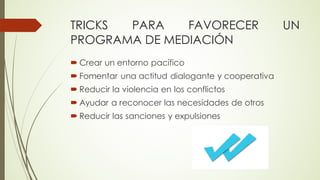 TRICKS PARA FAVORECER UN
PROGRAMA DE MEDIACIÓN
´ Crear un entorno pacífico
´ Fomentar una actitud dialogante y cooperativa
´ Reducir la violencia en los conflictos
´ Ayudar a reconocer las necesidades de otros
´ Reducir las sanciones y expulsiones
 