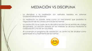 MEDIACIÓN VS DISCIPLINA
- La disciplina y la mediación son métodos basados en sistemas
fundamentalmente distintos
- La mediación no puede verse como un mecanismo que posibilita la
negociación de las consecuencias de las normas
- La mediación no es parte de la disciplina escolar (en el sentido de código
disciplinario). La solución basada en los intereses se alcanza mediante la
colaboración y ha de ser voluntaria
- Al comenzar un programa de mediación, el centro ha de analizar cómo
garantizará el cumplimiento de las normas
 