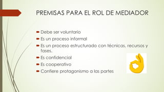 PREMISAS PARA EL ROL DE MEDIADOR
´ Debe ser voluntario
´ Es un proceso informal
´ Es un proceso estructurado con técnicas, recursos y
fases.
´ Es confidencial
´ Es cooperativo
´ Confiere protagonismo a las partes
 