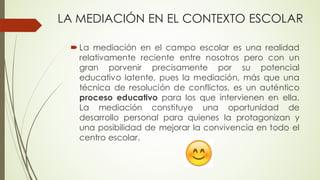 LA MEDIACIÓN EN EL CONTEXTO ESCOLAR
´ La mediación en el campo escolar es una realidad
relativamente reciente entre nosotros pero con un
gran porvenir precisamente por su potencial
educativo latente, pues la mediación, más que una
técnica de resolución de conflictos, es un auténtico
proceso educativo para los que intervienen en ella.
La mediación constituye una oportunidad de
desarrollo personal para quienes la protagonizan y
una posibilidad de mejorar la convivencia en todo el
centro escolar.
 