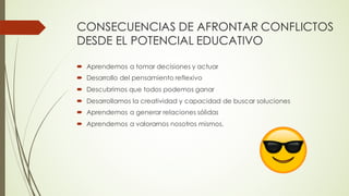 ´ Aprendemos a tomar decisiones y actuar
´ Desarrollo del pensamiento reflexivo
´ Descubrimos que todos podemos ganar
´ Desarrollamos la creatividad y capacidad de buscar soluciones
´ Aprendemos a generar relaciones sólidas
´ Aprendemos a valorarnos nosotros mismos.
CONSECUENCIAS DE AFRONTAR CONFLICTOS
DESDE EL POTENCIAL EDUCATIVO
 