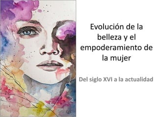 Evolución de la
belleza y el
empoderamiento de
la mujer
Del siglo XVI a la actualidad
 