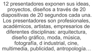 12 presentadores exponen sus ideas,
proyectos, diseños a través de 20
diapositivas de 20 segundos cada una.
Los presentadores son profesionales,
académicos, artistas, empresarios de
diferentes disciplinas: arquitectura,
diseño gráfico, moda, música,
fotografía, d industrial, cine,
multimedia, publicidad, antropología…
 
