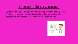 El origen de su creación
Comenzó en 2003, en Japón y fue creado por Astrid Klein y Mark
Dytham como un evento dedicado al diseño que sirviese de
promoción para atraer a los inversores a Super Deluxe.
 